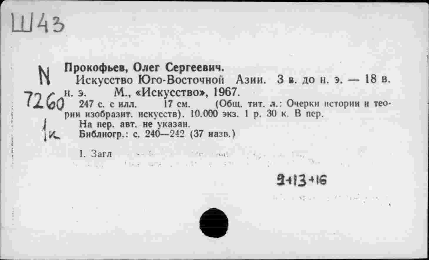 ﻿N Прокофьев, Олег Сергеевич.
Искусство Юго-Восточной Азии. 3 в. до н. э. — 18 в.
■jn ґ н. э. М., «Искусство», 1967.
> X 247 с. с илл. 17 см. (Общ. тит. л.: Очерки истории и теории изобразит, искусств). 10.000 экз. 1 р. 30 к. В пер.
I На пер. авт. не указан.
Библногр.: с. 24Ö—242 (37 назв.)
I. Загл - '
а-нз-не